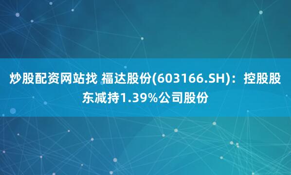 炒股配资网站找 福达股份(603166.SH)：控股股东减持1.39%公司股份